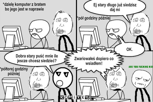 To jest uzależnienie – *dzielę komputer z bratem bo jego jest w naprawie Ej stary długo już siedzisz daj mi OK. *pół godziny później Dobra stary puść mnie ile jescze chcesz siedzieć? *półtorej godziny później Zwariowałeś dopiero co wsiadłem! 