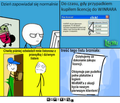 Dzien 2 – Chwilę później odwiedził mnie listonosz z         
                                  przesyłką i dziwnym 
                                    listem treść tego listu brzmiała: Dziękujemy za 
  dokonanie zakupu 
 licencji. 

Otrzymuje pan pudełko 
pełne plakatów z
logiem
WinRAR'a z okazji 
bycia naszym
pierwszym klientem!
                    ---------- 