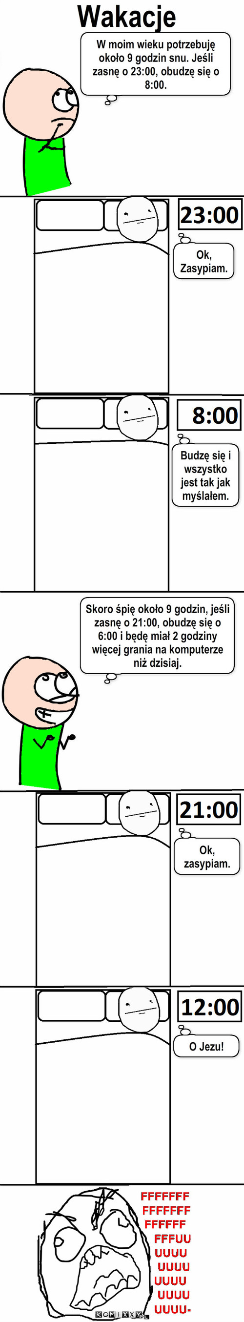 Wakacje – Wakacje Ok,
Zasypiam. Skoro śpię około 9 godzin, jeśli zasnę o 21:00, obudzę się o 6:00 i będę miał 2 godziny więcej grania na komputerze niż dzisiaj. W moim wieku potrzebuję około 9 godzin snu. Jeśli zasnę o 23:00, obudzę się o 8:00. Budzę się i wszystko jest tak jak myślałem. Ok, zasypiam. O Jezu! 