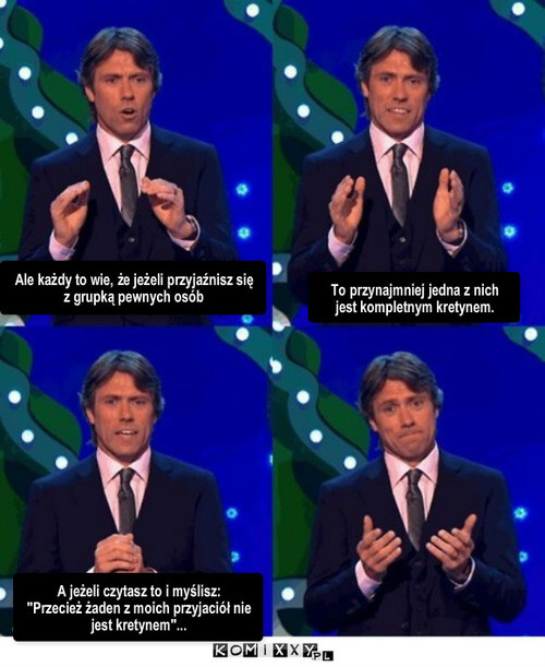 Kretyn – Ale każdy to wie, że jeżeli przyjaźnisz się z grupką pewnych osób To przynajmniej jedna z nich jest kompletnym kretynem. A jeżeli czytasz to i myślisz: 
