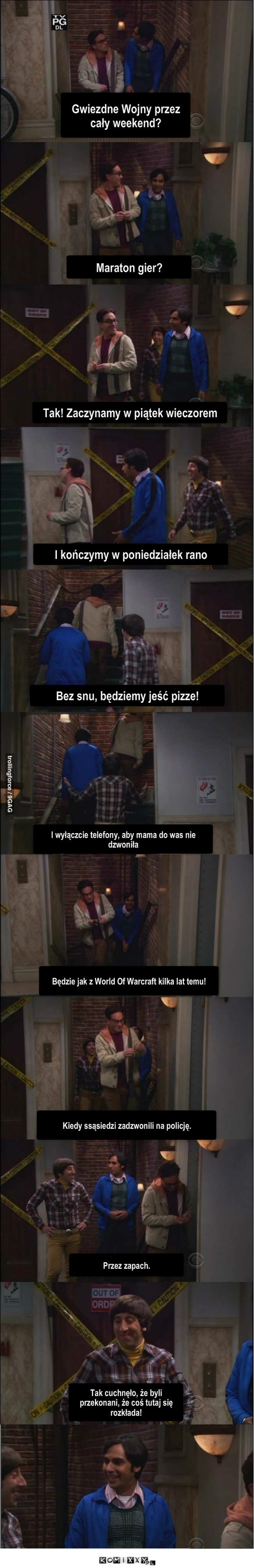 Maraton gry – Maraton gier? Tak! Zaczynamy w piątek wieczorem I kończymy w poniedziałek rano Bez snu, będziemy jeść pizze! I wyłączcie telefony, aby mama do was nie dzwoniła Będzie jak z World Of Warcraft kilka lat temu! Kiedy ssąsiedzi zadzwonili na policję. Przez zapach. Tak cuchnęło, że byli przekonani, że coś tutaj się rozkłada! Gwiezdne Wojny przez cały weekend? 