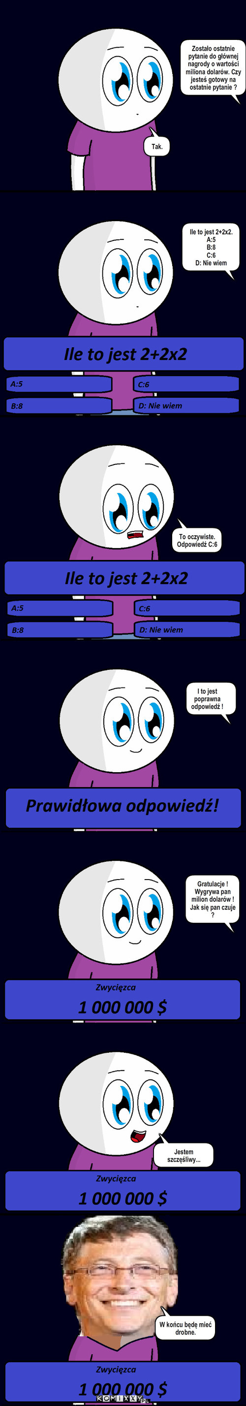 Milionerzy – Zostało ostatnie pytanie do głównej nagrody o wartości miliona dolarów. Czy jesteś gotowy na ostatnie pytanie ? Tak. Ile to jest 2+2x2. 
A:5
B:8
C:6
D: Nie wiem To oczywiste. Odpowiedź C:6 I to jest poprawna odpowiedź ! Gratulacje ! Wygrywa pan milion dolarów ! Jak się pan czuje ? Jestem szczęśliwy... W końcu będę mieć drobne. 