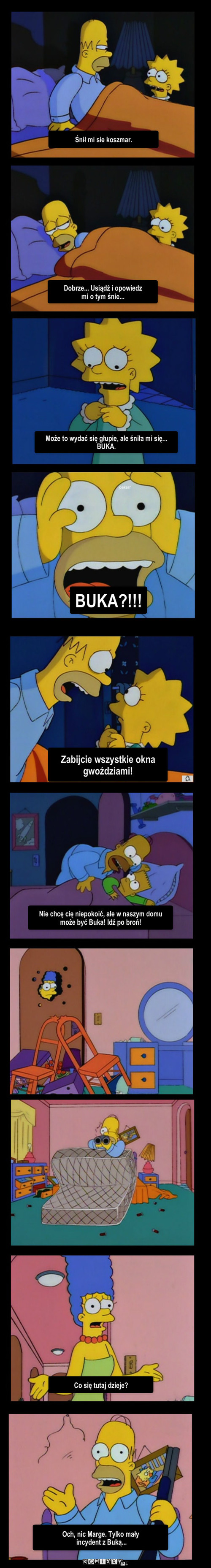 Buka – Śnił mi sie koszmar. Dobrze... Usiądź i opowiedz 
mi o tym śnie... Może to wydać się głupie, ale śniła mi się... BUKA. BUKA?!!! Zabijcie wszystkie okna gwoździami! Nie chcę cię niepokoić, ale w naszym domu może być Buka! Idź po broń! Co się tutaj dzieje? Och, nic Marge. Tylko mały
 incydent z Buką... 