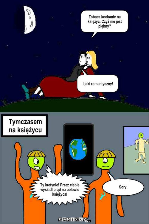 Księżyc – Zobacz kochanie na księżyc. Czyż nie jest piękny? I jaki romantyczny! Tymczasem na księżycu Sory. Ty kretynie! Przez ciebie wysiadł prąd na połowie księżyca! 