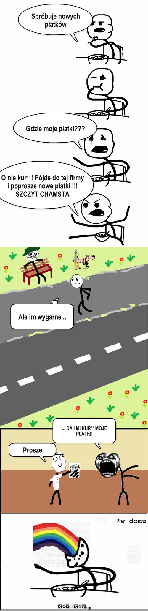 Przygoda Cereal Guy'a – Gdzie moje płatki??? Spróbuje nowych płatków O nie kur**! Pójde do tej firmy
i poprosze nowe płatki !!! 
SZCZYT CHAMSTA Ale im wygarne... ... DAJ MI KUR** MOJE PŁATKI! Prosze *w domu 