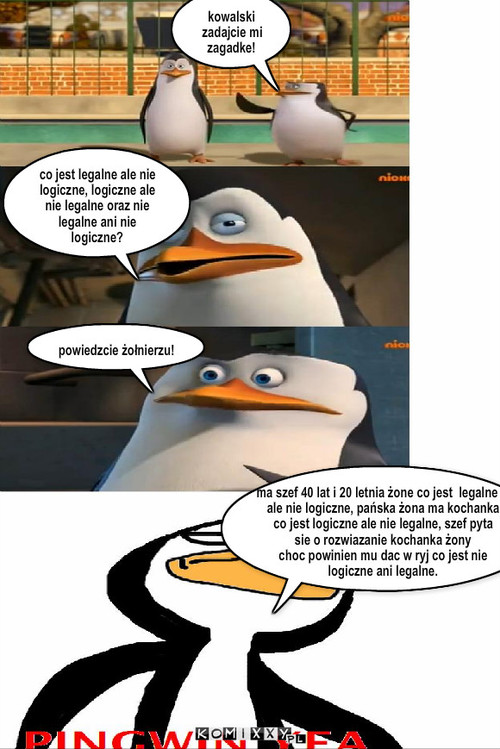 Zagadka – kowalski zadajcie mi zagadke! co jest legalne ale nie logiczne, logiczne ale nie legalne oraz nie legalne ani nie logiczne? powiedzcie żołnierzu! ma szef 40 lat i 20 letnia żone co jest  legalne al
ale nie logiczne, pańska żona ma kochanka
co jest logiczne ale nie legalne, szef pyta
sie o rozwiazanie kochanka żony
choc powinien mu dac w ryj co jest nie
logiczne ani legalne. 