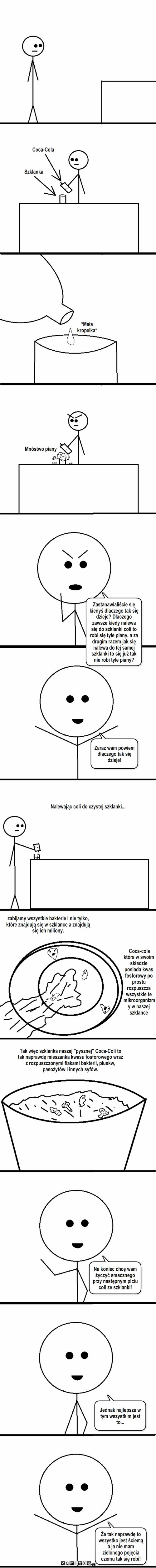 Sekret Coca-Coli – Coca-Cola Szklanka *Mała kropelka* Mnóstwo piany Zastanawialiście się kiedyś dlaczego tak się dzieje? Dlaczego zawsze kiedy nalewa się do szklanki coli to robi się tyle piany, a za drugim razem jak się nalewa do tej samej szklanki to się już tak nie robi tyle piany? Zaraz wam powiem dlaczego tak się dzieje! zabijamy wszystkie bakterie i nie tylko, które znajdują się w szklance a znajdują się ich miliony. Coca-cola która w swoim składzie posiada kwas fosforowy po prostu rozpuszcza wszystkie te mikroorganizmy w naszej szklance Nalewając coli do czystej szklanki... Tak więc szklanka naszej 