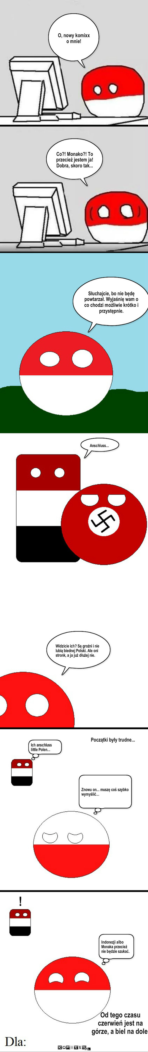 Polandball – O, nowy komixx o mnie! Co?! Monako?! To przecież jestem ja!
Dobra, skoro tak... Słuchajcie, bo nie będę powtarzał. Wyjaśnię wam o co chodzi możliwie krótko i przystępnie. Anschluss... Widzicie ich? Są groźni i nie lubią biednej Polski. Ale oni stronk, a ja już dłużej nie. Ich anschluss little Polen... ! Indonezji albo Monaka przecież nie będzie szukać. Od tego czasu czerwień jest na górze, a biel na dole. Początki były trudne... Znowu on... muszę coś szybko wymyślić... 