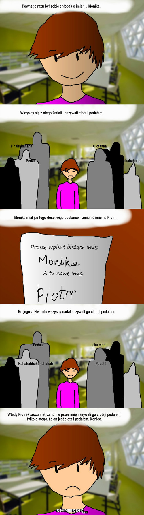 Monika – Pewnego razu był sobie chłopak o imieniu Monika. Hhahahahaha                                                                   Ciotaaaa Pedał!                                                                                          Hahahahaha lol Monika miał już tego dość, więc postanowił zmienić imię na Piotr. Pedaał                                                    Jaka ciota! Hahahahhahahahahah                                               Pedał!! Wszyscy się z niego śmiali i nazywali ciotą i pedałem. Ku jego zdziwieniu wszyscy nadal nazywali go ciotą i pedałem. _ Wtedy Piotrek zrozumiał, że to nie przez imię nazywali go ciotą i pedałem, tylko dlatego, że on jest ciotą i pedałem. Koniec. 