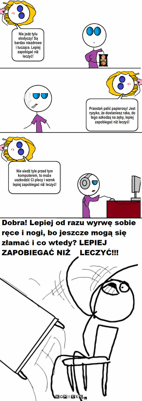 Lepiej zapobiegać niż leczyć! – Nie jedz tylu słodyczy! Są bardzo niezdrowe i tuczące. Lepiej zapobigać niż leczyć! Przestań palić papierosy! Jest ryzyko, że dostaniesz raka, do tego szkodzą na zęby, lepiej zapobiegać niż leczyć! Nie siedź tyle przed tym komputerem, to może uszkodzić Ci plecy i wzrok lepiej zapobiegać niż leczyć! 