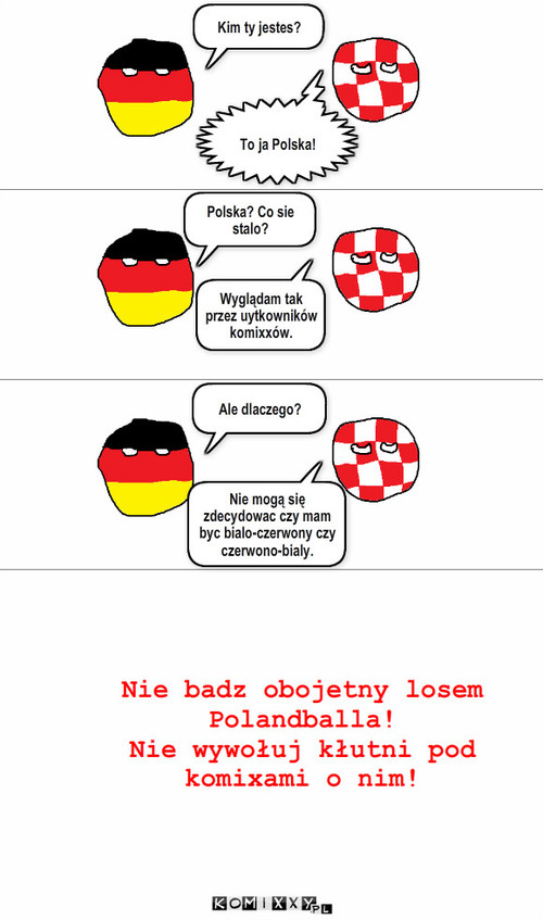 Polandball – Kim ty jestes? To ja Polska! Polska? Co sie stalo? Wyglądam tak przez uytkowników komixxów. Ale dlaczego? Nie mogą się zdecydowac czy mam byc bialo-czerwony czy czerwono-bialy. Nie badz obojetny losem Polandballa!
Nie wywołuj kłutni pod komixami o nim! 