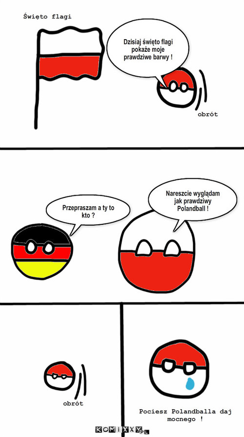 Polandball – Dzisiaj święto flagi pokaże moje prawdziwe barwy ! Nareszcie wyglądam jak prawdziwy Polandball ! Święto flagi obrót obrót Pociesz Polandballa daj mocnego ! Przepraszam a ty to kto ? 