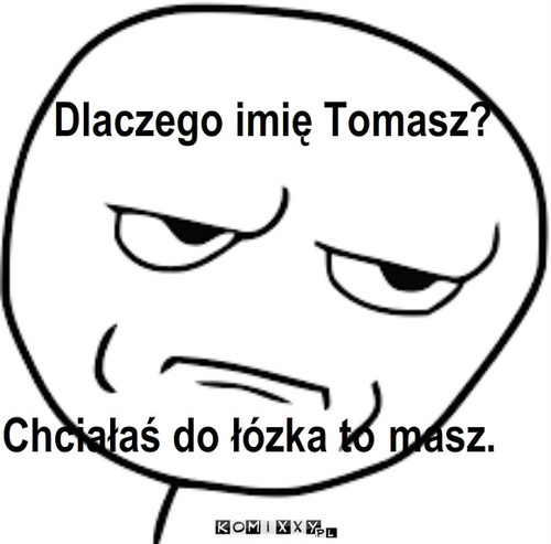 To-masz. – Dlaczego imię Tomasz? Chciałaś do łózka to masz. 