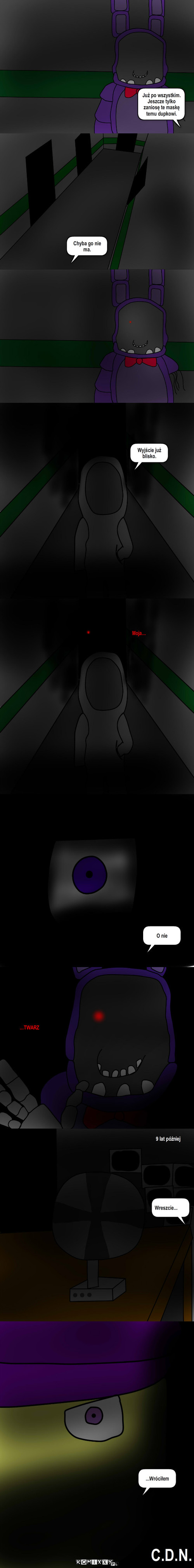 FNaF My Story – Już po wszystkim.
Jeszcze tylko zaniosę te maskę temu dupkowi. Chyba go nie ma. Wyjście już blisko. Moja... O nie ...TWARZ 9 lat póżniej Wreszcie... ...Wróciłem C.D.N. 