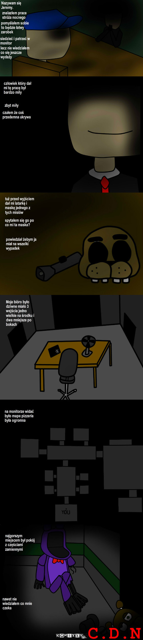 FNaF My Story ch.1 ep.4 – Nazywam się Jeremy. znalazłem prace stróża nocnego pomyślałem sobie to będzie łatwy zarobek siedzieć i patrzeć w monitor lecz nie wiedziałem co się jeszcze wydaży człowiek który dał mi tę pracę był bardzo miły zbyt miły czułem że coś przedemna ukrywa tuż przed wyjściem dał mi latarkę i maskę jednego z tych misiów spytałem się go po co mi ta maska? powiedział żebym ja miał na wszelki wypadek Moje bióro było dziwne miało 3 wejścia jedno wielkie na środku i dwa mniejsze po bokach na monitorze widać było mape pizzeria była ogromna najgorszym miejscem był pokój z częściami zamiennymi nawet nie wiedziałem co mnie czeka C.D.N 