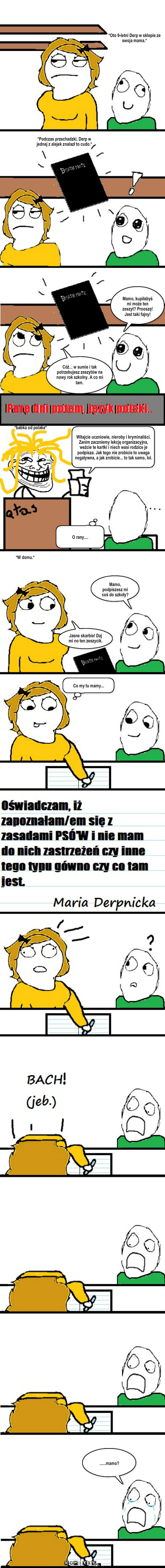 Death Note. – *Oto 9-letni Derp w sklepie ze swoja mama.* *Podczas przechadzki, Derp w jednej z alejek znalazł to cudo.* Mamo, kupiłabyś mi może ten zeszyt? Prooszę! Jest taki fajny! Cóż... w sumie i tak potrzebujesz zeszytów na nowy rok szkolny. A co mi tam. *babka od polaka* Witajcie uczniowie, nieroby i kryminaliści. Zanim zaczniemy lekcję organizacyjna, weźcie te kartki i niech wasi rodzice je podpisza. Jak tego nie zrobicie to uwaga negatywna, a jak zrobicie... to tak samo, lol. O rany.... *W domu.* Mamo, podpiszesz mi coś do szkoły? Jasne skarbie! Daj mi no ten zeszycik. Co my tu mamy... ......mamo? 