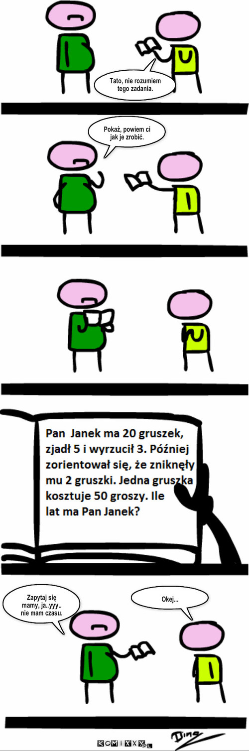 Te zadania... – Tato, nie rozumiem tego zadania. Pokaż, powiem ci jak je zrobić. Zapytaj się mamy, ja..yyy.. nie mam czasu. Okej... 