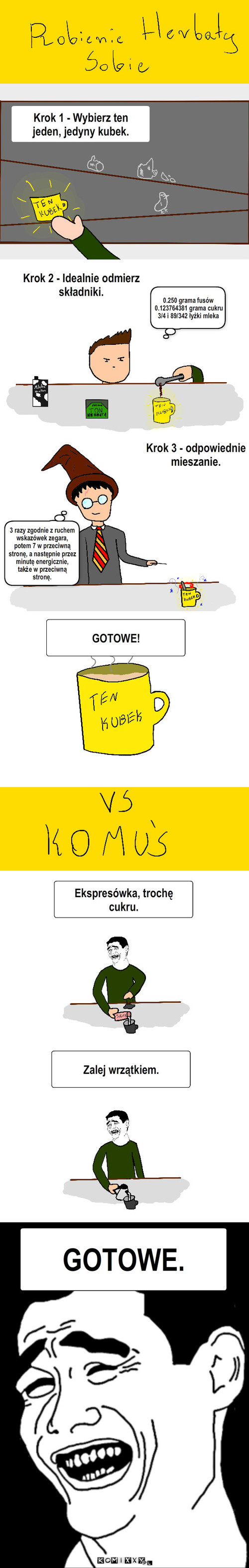 Robienie herbaty – Krok 1 - Wybierz ten jeden, jedyny kubek. Krok 2 - Idealnie odmierz składniki. 0.250 grama fusów
0.123764381 grama cukru
3/4 i 89/342 łyżki mleka Krok 3 - odpowiednie mieszanie. 3 razy zgodnie z ruchem wskazówek zegara, potem 7 w przeciwną stronę, a następnie przez minutę energicznie, także w przeciwną stronę. GOTOWE! Ekspresówka, trochę cukru. Zalej wrzątkiem. GOTOWE. 