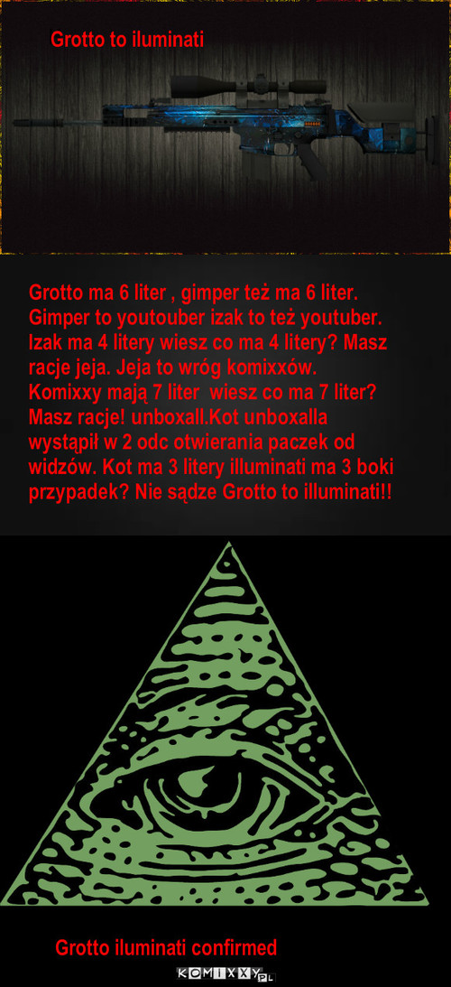 Grotto to illuminati – H Grotto to iluminati Grotto ma 6 liter , gimper też ma 6 liter. Gimper to youtouber izak to też youtuber.
Izak ma 4 litery wiesz co ma 4 litery? Masz racje jeja. Jeja to wróg komixxów. Komixxy mają 7 liter  wiesz co ma 7 liter? Masz racje! unboxall.Kot unboxalla wystąpił w 2 odc otwierania paczek od widzów. Kot ma 3 litery illuminati ma 3 boki przypadek? Nie sądze Grotto to illuminati!! Grotto iluminati confirmed 