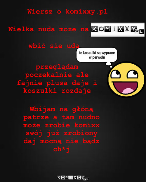 Wierszyk o komixxy.pl – Wiersz o komixxy.pl Wielka nuda może na przeglądam poczekalnie ale fajnie plusa daje i koszulki rozdaje te koszulki są wyprane w perwolu wbić sie uda Wbijam na głóną patrze a tam nudno może zrobie komixx swój już zrobiony daj mocną nie bądz ch*j 