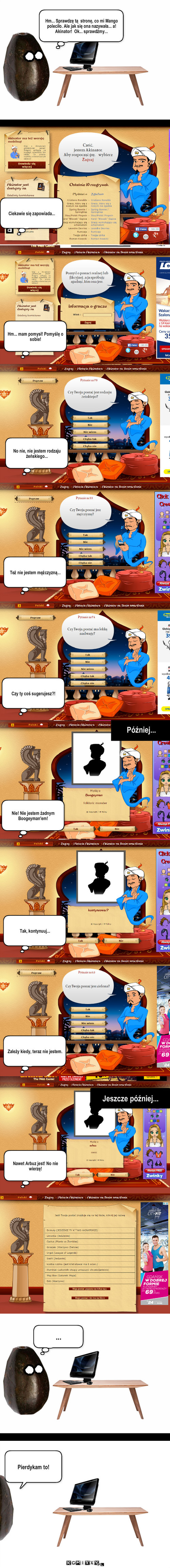 Akinator – Hm... Sprawdzę tą  stronę, co mi Mango poleciło. Ale jak się ona nazywała... a! Akinator!  Ok... sprawdźmy... Ciekawie się zapowiada... Hm... mam pomysł! Pomyślę o sobie! No nie, nie jestem rodzaju żeńskiego... Też nie jestem mężczyzną... Czy ty coś sugerujesz?! Później... Nie! Nie jestem żadnym Boogeyman'em! Tak, kontynuuj... Zależy kiedy, teraz nie jestem. Nawet Arbuz jest! No nie wierzę! Jeszcze później... ... Pierdykam to! 