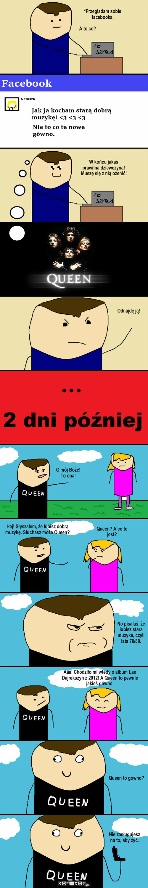 Stara muzyka  – *Przeglądam sobie facebooka. A to co? W końcu jakaś prawilna dziewczyna! Muszę się z nią ożenić! Odnajdę ją! O mój Boże! To ona! No pisałaś, że lubisz starą muzykę, czyli lata 70/80. Queen to gówno? Nie zasługujesz na to, aby żyć. Hej! Słyszałem, że lubisz dobrą muzykę. Słuchasz może Queen? Aaa! Chodziło mi wtedy o album Łan Dajrekszyn z 2012! A Queen to pewnie jakieś gówno. Queen? A co to jest? 