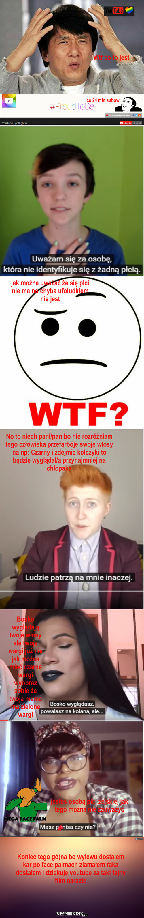 Co to jest? – Wtf co to jest co 24 mln subów jak można uważać że się płci nie ma no chyba ufoludkiem nie jest No to niech pani/pan bo nie rozróżniam tego człowieka przefarbóje swoje włosy na np: Czarny i zdejmie kolczyki to będzie wyglądał/a przynajmniej na chłopaka Bosko wyglądają twoje włosy ale twoje wargi już nie jak można mieć czarne wargi wyobraz sobie że twoja mama ma zielone wargi jesteś osobą płci żejskiej jak tego można nie zauważyć Koniec tego gó)na bo wylewu dostałem kar po face palmach złamałem raka dostałem i dziękuje youtube za taki fajny film narazie 