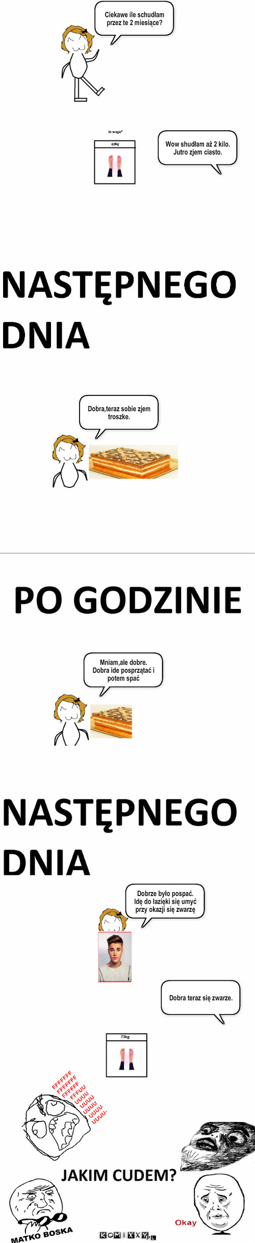 Jakim cudem? – Ciekawe ile schudłam przez te 2 miesiące? Wow shudłam aż 2 kilo.
Jutro zjem ciasto. Dobra,teraz sobie zjem troszke. Mniam,ale dobre.
Dobra ide posprzątać i potem spać Dobrze było pospać.
Idę do łazięki się umyć przy okazji się zwarzę Dobra teraz się zwarze. 