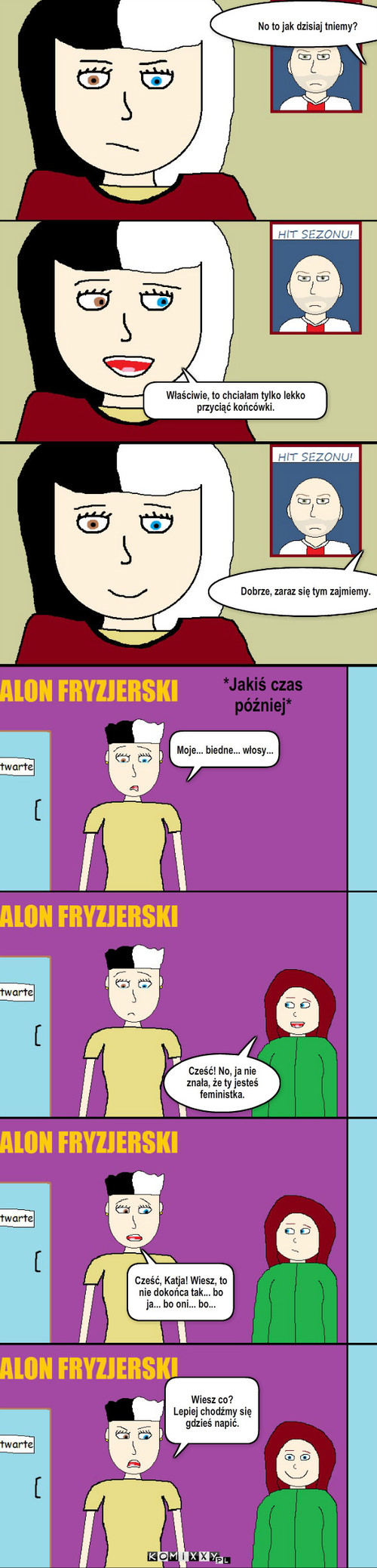 Z życia pewnej studentki: Wizyta u fryzjera – No to jak dzisiaj tniemy? Właściwie, to chciałam tylko lekko przyciąć końcówki. Dobrze, zaraz się tym zajmiemy. Moje... biedne... włosy... Cześć! No, ja nie znała, że ty jesteś feministka. Cześć, Katja! Wiesz, to nie dokońca tak... bo ja... bo oni... bo... *Jakiś czas później* Wiesz co? 
Lepiej chodźmy się gdzieś napić. 