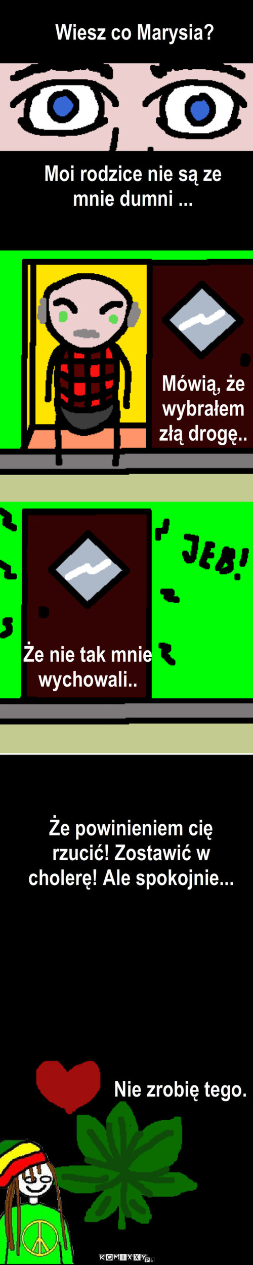 Maryśka – Wiesz co Marysia? Moi rodzice nie są ze mnie dumni ... Mówią, że wybrałem złą drogę.. Że nie tak mnie wychowali.. Że powinieniem cię rzucić! Zostawić w cholerę! Ale spokojnie... Nie zrobię tego. 