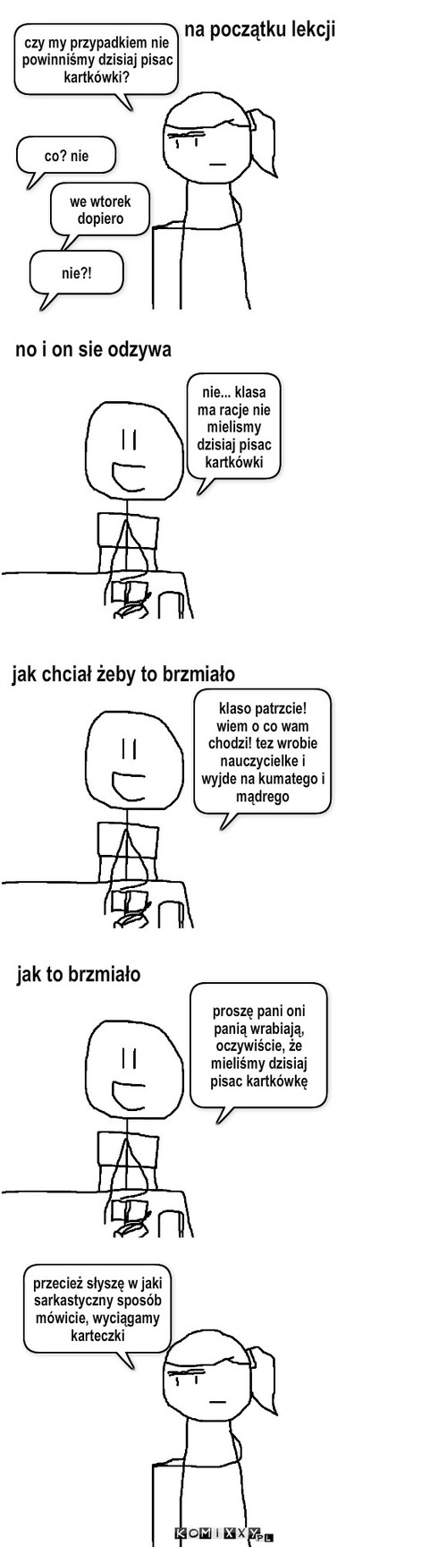 Niech go szlag – czy my przypadkiem nie powinniśmy dzisiaj pisac kartkówki? co? nie we wtorek dopiero nie?! no i on sie odzywa na początku lekcji nie... klasa ma racje nie mielismy dzisiaj pisac kartkówki jak chciał żeby to brzmiało jak to brzmiało klaso patrzcie! wiem o co wam chodzi! tez wrobie nauczycielke i wyjde na kumatego i mądrego proszę pani oni panią wrabiają, oczywiście, że mieliśmy dzisiaj pisac kartkówkę przecież słyszę w jaki sarkastyczny sposób mówicie, wyciągamy karteczki 