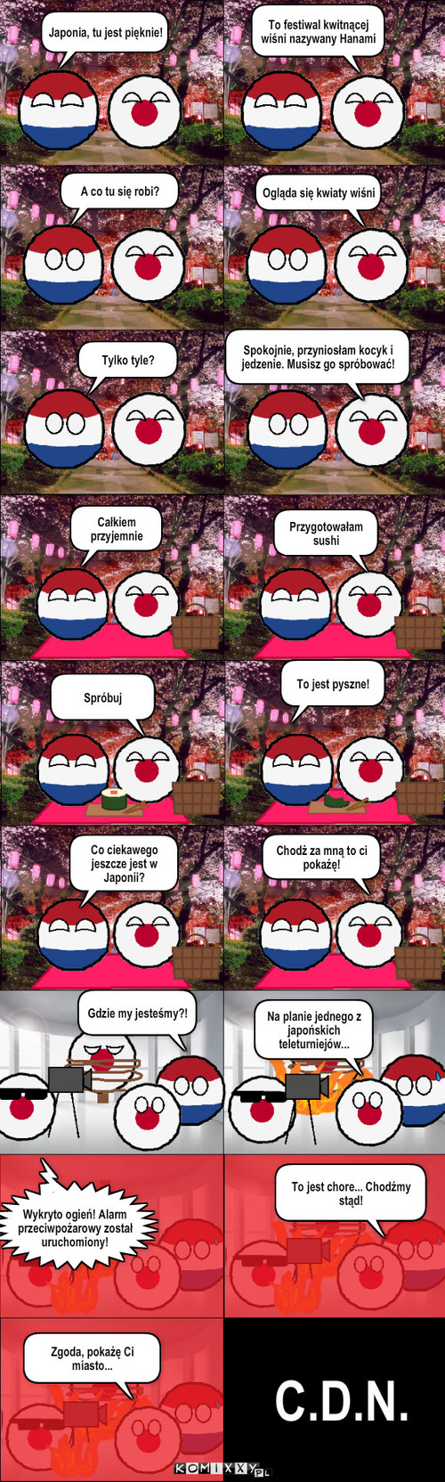 Przygody Holandii #4 – Japonia, tu jest pięknie! A co tu się robi? Ogląda się kwiaty wiśni Tylko tyle? Spokojnie, przyniosłam kocyk i jedzenie. Musisz go spróbować! Całkiem przyjemnie Spróbuj To jest pyszne! Co ciekawego jeszcze jest w Japonii? Chodż za mną to ci pokażę! Gdzie my jesteśmy?! Na planie jednego z japońskich teleturniejów... Wykryto ogień! Alarm przeciwpożarowy został uruchomiony! To jest chore... Chodźmy stąd! Zgoda, pokażę Ci miasto... C.D.N. To festiwal kwitnącej wiśni nazywany Hanami Przygotowałam sushi 