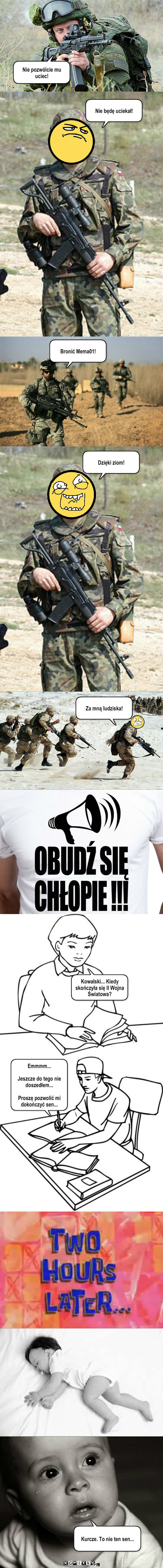 II Wojna Światowa... – Nie pozwólcie mu uciec! Nie będę uciekał! Bronić Mema01! Dzięki ziom! Za mną ludziska! Kowalski... Kiedy skończyła się II Wojna Światowa? Emmmm...

Jeszcze do tego nie doszedłem...

Proszę pozwolić mi dokończyć sen... Kurcze. To nie ten sen... 