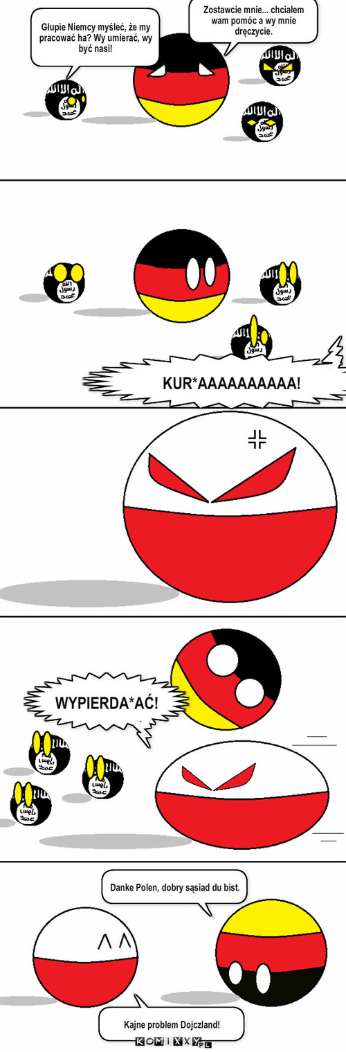 Polandball 2# – Zostawcie mnie... chciałem wam pomóc a wy mnie dręczycie. Głupie Niemcy myśleć, że my pracować ha? Wy umierać, wy być nasi! WYPIERDA*AĆ! KUR*AAAAAAAAAA! Danke Polen, dobry sąsiad du bist. Kajne problem Dojczland! 