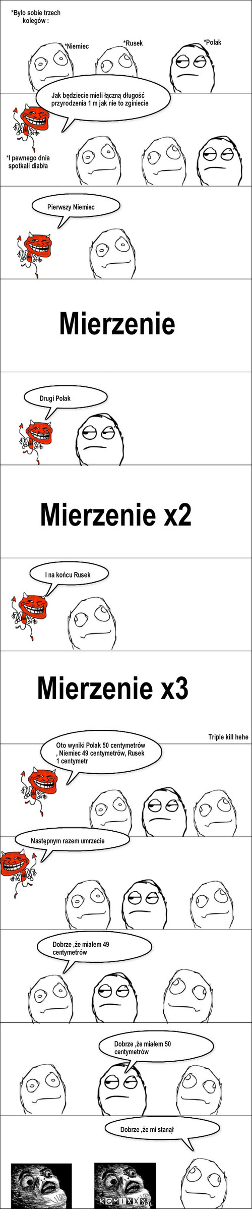 Polak,Niemiec,Rusek  – *Było sobie trzech kolegów : *Polak *Niemiec *Rusek *I pewnego dnia spotkali diabła Pierwszy Niemiec Mierzenie Drugi Polak Mierzenie x2 Mierzenie x3 Triple kill hehe I na końcu Rusek Oto wyniki Polak 50 centymetrów , Niemiec 49 centymetrów, Rusek 1 centymetr Jak będziecie mieli łączną długość przyrodzenia 1 m jak nie to zginiecie Następnym razem umrzecie Dobrze ,że miałem 49 centymetrów Dobrze ,że miałem 50 centymetrów Dobrze ,że mi stanął 