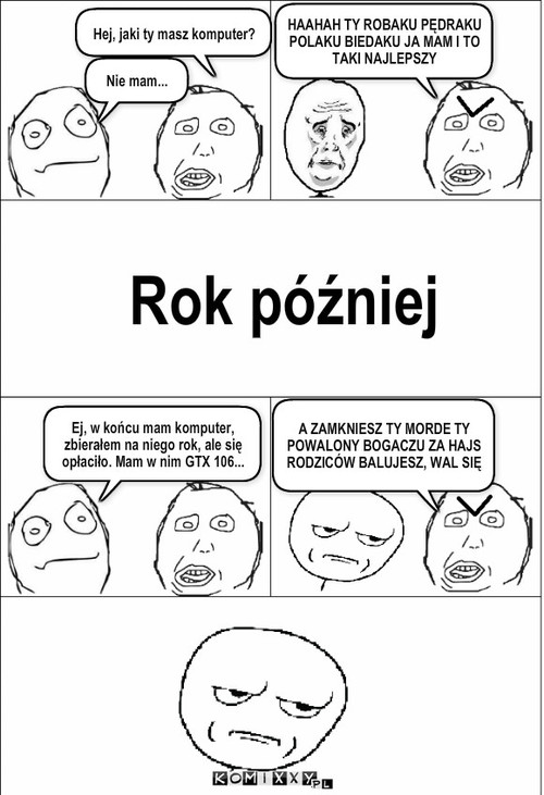 Komputer – Hej, jaki ty masz komputer? Nie mam... HAAHAH TY ROBAKU PĘDRAKU POLAKU BIEDAKU JA MAM I TO TAKI NAJLEPSZY Rok później Ej, w końcu mam komputer, zbierałem na niego rok, ale się opłaciło. Mam w nim GTX 106... A ZAMKNIESZ TY MORDE TY POWALONY BOGACZU ZA HAJS RODZICÓW BALUJESZ, WAL SIĘ 