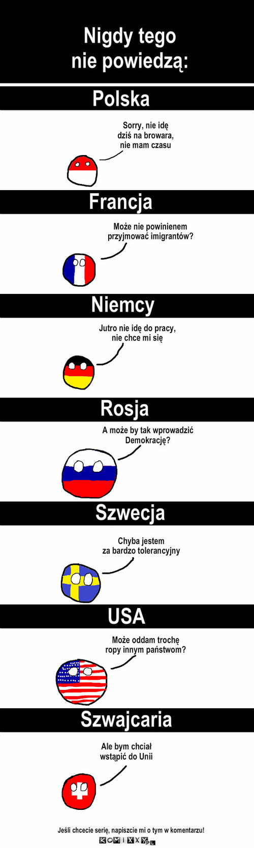 Nigdy – Nigdy tego
nie powiedzą: Polska Francja Niemcy Rosja Szwecja Może nie powinienem
przyjmować imigrantów? Jutro nie idę do pracy,
nie chce mi się Sorry, nie idę
dziś na browara,
nie mam czasu A może by tak wprowadzić
Demokrację? Chyba jestem
za bardzo tolerancyjny USA Może oddam trochę
ropy innym państwom? Szwajcaria Ale bym chciał
wstąpić do Unii Jeśli chcecie serię, napiszcie mi o tym w komentarzu! 