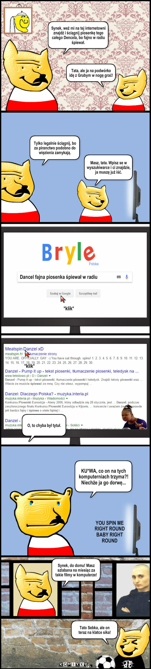 Piosenka – Tylko legalnie ściągnij, bo za piranctwo podobno do więzienia zamykają. Masz, tata. Wpisz se w wyszukiwarce i ci znajdzie, ja muszę już iść. *klik* *klik* Dancel fajna piosenka śpiewał w radiu O, to chyba był tytuł. Tato Sebka, ale on 
teraz na klatce sika! Synek, weź mi na tej internetowni znajdź i ściągnij piosenkę tego całego Dencela, bo fajno w radiu śpiewał. Tata, ale ja na podwórko idę z Grubym w nogę grać! KU*WA, co on na tych komputerniach trzyma?! Niechże ja go dorwę... YOU SPIN ME 
RIGHT ROUND 
BABY RIGHT
ROUND Synek, do domu! Masz szlabana na miesiąc za takie filmy w komputerze! 