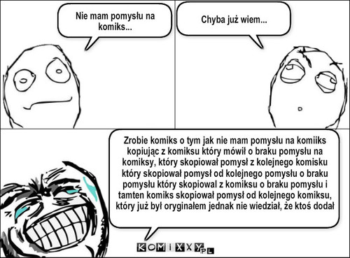 Pomysły – Nie mam pomysłu na komiks... Chyba już wiem... Zrobie komiks o tym jak nie mam pomysłu na komiiks kopiując z komiksu który mówił o braku pomysłu na komiksy, który skopiował pomysł z kolejnego komisku który skopiował pomysł od kolejnego pomysłu o braku pomysłu który skopiowal z komiksu o braku pomysłu i tamten komiks skopiował pomysł od kolejnego komiksu, który już był oryginałem jednak nie wiedział, że ktoś dodał ten sam 347239 lat temu i jednak skopiował komiks o braku pomysłu więc był to plagiat... WJENC MINÓS NÓBJE 