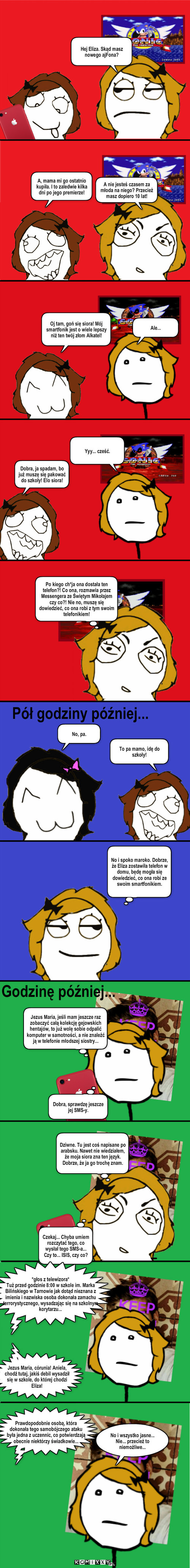 Telefon – A, mama mi go ostatnio kupiła. I to zaledwie kilka dni po jego premierze! Oj tam, goń się siora! Mój smartfonik jest o wiele lepszy niż ten twój złom Alkatel! Ale... Po kiego ch*ja ona dostała ten telefon?! Co ona, rozmawia przez Messengera ze Świętym Mikołajem czy co?! Nie no, muszę się dowiedzieć, co ona robi z tym swoim telefonikiem! Dobra, ja spadam, bo już muszę się pakować do szkoły! Elo siora! Yyy... cześć. No, pa. Pół godziny później... To pa mamo, idę do szkoły! No i spoko maroko. Dobrze, że Eliza zostawiła telefon w domu, będę mogła się dowiedzieć, co ona robi ze swoim smartfonikiem. A nie jesteś czasem za młoda na niego? Przecież masz dopiero 10 lat! Dobra, sprawdzę jeszcze jej SMS-y. Jezus Maria, jeśli mam jeszcze raz zobaczyć całą kolekcję gejowskich hentajów, to już wolę sobie odpalić komputer w samotności, a nie znaleźć ją w telefonie młodszej siostry... Godzinę później... Dziwne. Tu jest coś napisane po arabsku. Nawet nie wiedziałem, że moja siora zna ten język. Dobrze, że ja go trochę znam. Czekaj... Chyba umiem rozczytać tego, co wysłał tego SMS-a... Czy to... ISIS, czy co? *głos z telewizora*
Tuż przed godzinie 8:00 w szkole im. Marka Bilińskiego w Tarnowie jak dotąd nieznana z imienia i nazwiska osoba dokonała zamachu terrorystycznego, wysadzając się na szkolnym korytarzu... No i wszystko jasne... Nie... przecież to niemożliwe... Hej Eliza. Skąd masz nowego ajFona? Jezus Maria, córunia! Aniela, chodź tutaj, jakiś debil wysadził się w szkole, do której chodzi Eliza! Prawdopodobnie osobą, która dokonała tego samobójczego ataku była jedna z uczennic, co potwierdzają obecnie niektórzy świadkowie... 