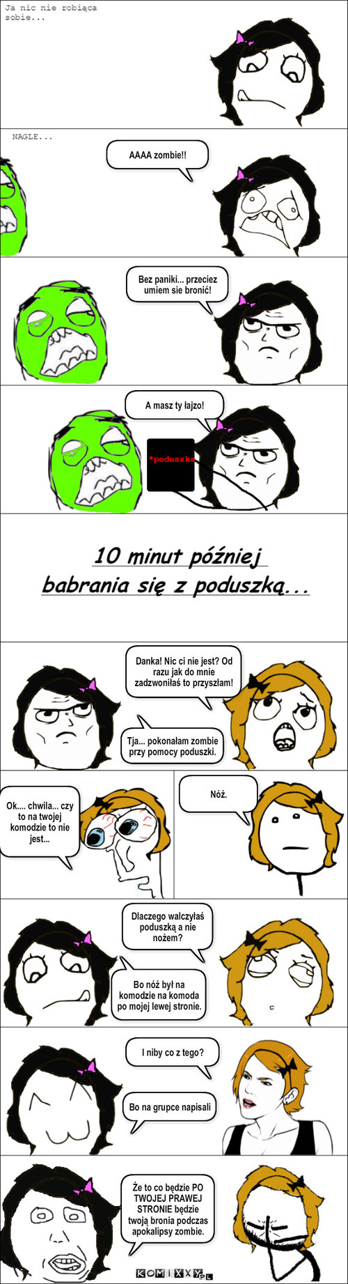 FacebookBezKanonu – AAAA zombie!! Bez paniki... przeciez umiem sie bronić! A masz ty łajzo! Danka! Nic ci nie jest? Od razu jak do mnie zadzwoniłaś to przyszłam! Tja... pokonałam zombie przy pomocy poduszki. Ok.... chwila... czy to na twojej komodzie to nie jest... Nóż. Dlaczego walczyłaś poduszką a nie nożem? Bo nóż był na komodzie na komoda po mojej lewej stronie. I niby co z tego? Bo na grupce napisali Że to co będzie PO TWOJEJ PRAWEJ STRONIE będzie twoją bronia podczas apokalipsy zombie. 