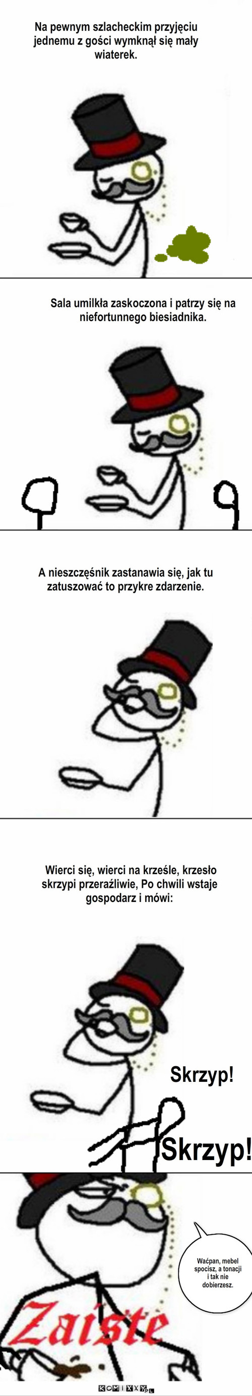 Kulturalne przyjęcie  – Na pewnym szlacheckim przyjęciu jednemu z gości wymknął się mały wiaterek. Sala umilkła zaskoczona i patrzy się na niefortunnego biesiadnika. A nieszczęśnik zastanawia się, jak tu zatuszować to przykre zdarzenie. Skrzyp! Skrzyp! Wierci się, wierci na krześle, krzesło skrzypi przeraźliwie, Po chwili wstaje gospodarz i mówi: Waćpan, mebel spocisz, a tonacji i tak nie dobierzesz. 