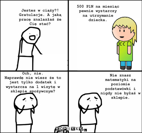 500 PLN – Jestes w ciąży?! Gratulacje. A jaką pracę znalazłaś że Cię stać? 500 PlN na miesiąc pewnie wystarczy na utrzymanie dziecka. Och, nie.
Naprawdę nie wiesz że to jest tylko dodatek i wystarcza na 1 wizytę w sklepie spożywczym? Nie znasz matematyki na poziomie podstawówki i nigdy nie byłaś w sklepie. 