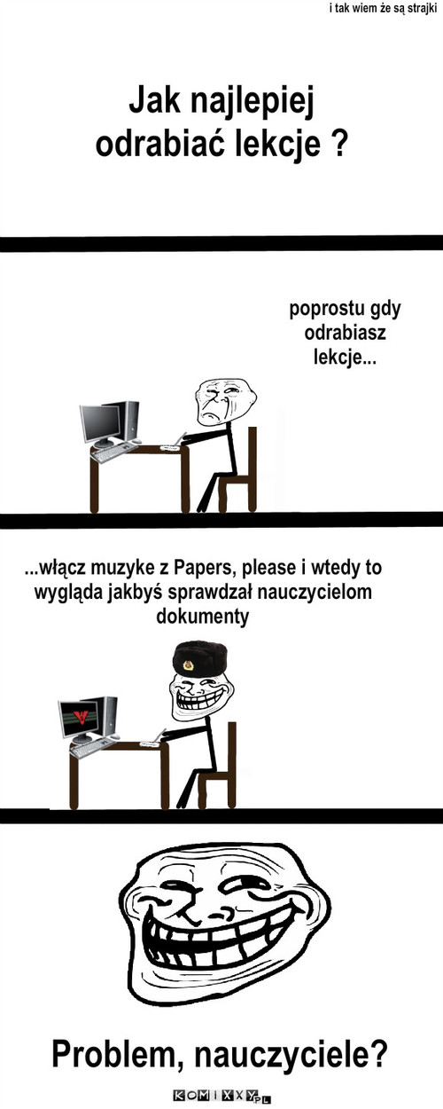 Dokumen-   to znaczy prace domową proszę – Jak najlepiej odrabiać lekcje ? i tak wiem że są strajki poprostu gdy odrabiasz lekcje... ...włącz muzyke z Papers, please i wtedy to wygląda jakbyś sprawdzał nauczycielom dokumenty Problem, nauczyciele? 