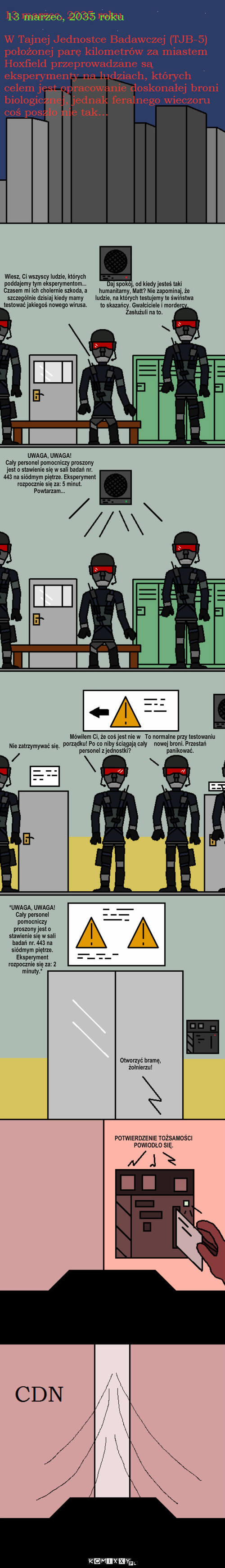 Dzień Apokalipsy S01E01 – Daj spokój, od kiedy jesteś taki humanitarny, Matt? Nie zapominaj, że ludzie, na których testujemy te świństwa to skazańcy. Gwałciciele i mordercy. Zasłużuli na to. Wiesz, Ci wszyscy ludzie, których poddajemy tym eksperymentom... Czasem mi ich cholernie szkoda, a szczególnie dzisiaj kiedy mamy testować jakiegoś nowego wirusa. Nie zatrzymywać się. Mówiłem Ci, że coś jest nie w porządku! Po co niby ściągają cały personel z jednostki? To normalne przy testowaniu nowej broni. Przestań panikować. *UWAGA, UWAGA!
Cały personel pomocniczy proszony jest o stawienie się w sali badań nr. 443 na siódmym piętrze. Eksperyment rozpocznie się za: 2 minuty.* UWAGA, UWAGA! 
Cały personel pomocniczy proszony jest o stawienie się w sali badań nr. 443 na siódmym piętrze. Eksperyment rozpocznie się za: 5 minut. Powtarzam... Otworzyć bramę, żołnierzu! POTWIERDZENIE TOŻSAMOŚCI POWIODŁO SIĘ. 